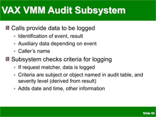 Slide 50
VAX VMM Audit Subsystem
Calls provide data to be logged
Identification of event, result
Auxiliary data depending on event
Caller’s name
Subsystem checks criteria for logging
If request matcher, data is logged
Criteria are subject or object named in audit table, and
severity level (derived from result)
Adds date and time, other information
 