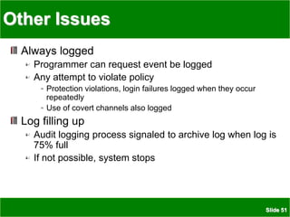 Slide 51
Other Issues
Always logged
Programmer can request event be logged
Any attempt to violate policy
Protection violations, login failures logged when they occur
repeatedly
Use of covert channels also logged
Log filling up
Audit logging process signaled to archive log when log is
75% full
If not possible, system stops
 