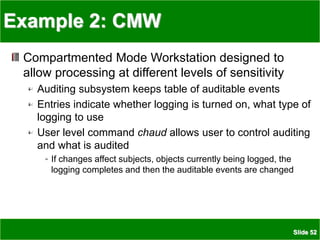 Slide 52
Example 2: CMW
Compartmented Mode Workstation designed to
allow processing at different levels of sensitivity
Auditing subsystem keeps table of auditable events
Entries indicate whether logging is turned on, what type of
logging to use
User level command chaud allows user to control auditing
and what is audited
If changes affect subjects, objects currently being logged, the
logging completes and then the auditable events are changed
 