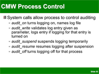 Slide 53
CMW Process Control
System calls allow process to control auditing
audit_on turns logging on, names log file
audit_write validates log entry given as
parameter, logs entry if logging for that entry is
turned on
audit_suspend suspends logging temporarily
audit_resume resumes logging after suspension
audit_off turns logging off for that process
 