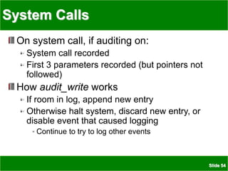 Slide 54
System Calls
On system call, if auditing on:
System call recorded
First 3 parameters recorded (but pointers not
followed)
How audit_write works
If room in log, append new entry
Otherwise halt system, discard new entry, or
disable event that caused logging
Continue to try to log other events
 