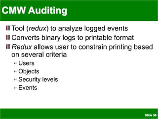 Slide 56
CMW Auditing
Tool (redux) to analyze logged events
Converts binary logs to printable format
Redux allows user to constrain printing based
on several criteria
Users
Objects
Security levels
Events
 