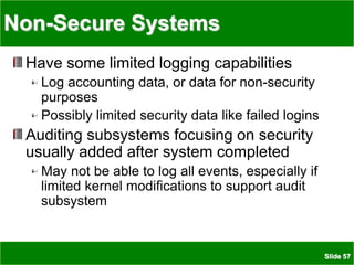 Slide 57
Non-Secure Systems
Have some limited logging capabilities
Log accounting data, or data for non-security
purposes
Possibly limited security data like failed logins
Auditing subsystems focusing on security
usually added after system completed
May not be able to log all events, especially if
limited kernel modifications to support audit
subsystem
 