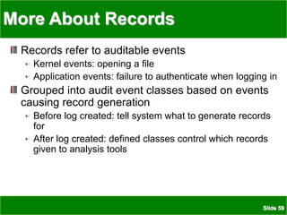 Slide 59
More About Records
Records refer to auditable events
Kernel events: opening a file
Application events: failure to authenticate when logging in
Grouped into audit event classes based on events
causing record generation
Before log created: tell system what to generate records
for
After log created: defined classes control which records
given to analysis tools
 
