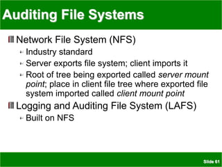 Slide 61
Auditing File Systems
Network File System (NFS)
Industry standard
Server exports file system; client imports it
Root of tree being exported called server mount
point; place in client file tree where exported file
system imported called client mount point
Logging and Auditing File System (LAFS)
Built on NFS
 
