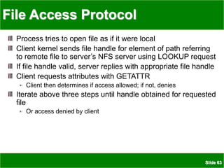 Slide 63
File Access Protocol
Process tries to open file as if it were local
Client kernel sends file handle for element of path referring
to remote file to server’s NFS server using LOOKUP request
If file handle valid, server replies with appropriate file handle
Client requests attributes with GETATTR
Client then determines if access allowed; if not, denies
Iterate above three steps until handle obtained for requested
file
Or access denied by client
 