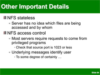 Slide 64
Other Important Details
NFS stateless
Server has no idea which files are being
accessed and by whom
NFS access control
Most servers require requests to come from
privileged programs
Check that source port is 1023 or less
Underlying messages identify user
To some degree of certainty …
 