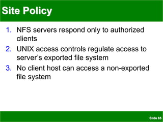 Slide 65
Site Policy
1. NFS servers respond only to authorized
clients
2. UNIX access controls regulate access to
server’s exported file system
3. No client host can access a non-exported
file system
 
