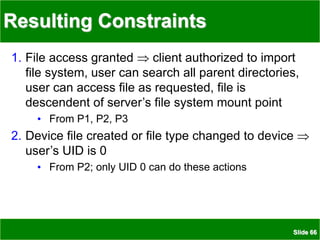 Slide 66
Resulting Constraints
1. File access granted  client authorized to import
file system, user can search all parent directories,
user can access file as requested, file is
descendent of server’s file system mount point
• From P1, P2, P3
2. Device file created or file type changed to device 
user’s UID is 0
• From P2; only UID 0 can do these actions
 
