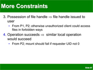 Slide 67
More Constraints
3. Possession of file handle  file handle issued to
user
• From P1, P2; otherwise unauthorized client could access
files in forbidden ways
4. Operation succeeds  similar local operation
would succeed
• From P2; mount should fail if requester UID not 0
 