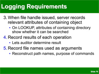 Slide 70
Logging Requirements
3. When file handle issued, server records
relevant attributes of containing object
• On LOOKUP, attributes of containing directory
show whether it can be searched
4. Record results of each operation
• Lets auditor determine result
5. Record file names used as arguments
• Reconstruct path names, purpose of commands
 