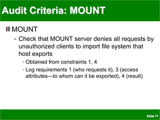 Slide 71
Audit Criteria: MOUNT
MOUNT
Check that MOUNT server denies all requests by
unauthorized clients to import file system that
host exports
Obtained from constraints 1, 4
Log requirements 1 (who requests it), 3 (access
attributes—to whom can it be exported), 4 (result)
 