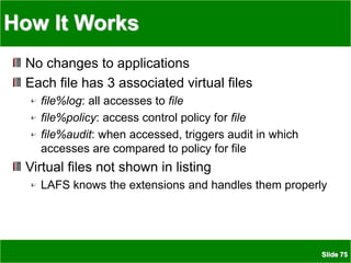 Slide 75
How It Works
No changes to applications
Each file has 3 associated virtual files
file%log: all accesses to file
file%policy: access control policy for file
file%audit: when accessed, triggers audit in which
accesses are compared to policy for file
Virtual files not shown in listing
LAFS knows the extensions and handles them properly
 