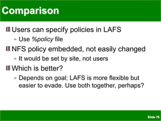 Slide 78
Comparison
Users can specify policies in LAFS
Use %policy file
NFS policy embedded, not easily changed
It would be set by site, not users
Which is better?
Depends on goal; LAFS is more flexible but
easier to evade. Use both together, perhaps?
 