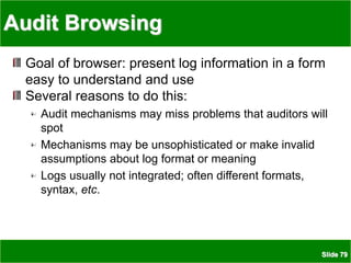Slide 79
Audit Browsing
Goal of browser: present log information in a form
easy to understand and use
Several reasons to do this:
Audit mechanisms may miss problems that auditors will
spot
Mechanisms may be unsophisticated or make invalid
assumptions about log format or meaning
Logs usually not integrated; often different formats,
syntax, etc.
 