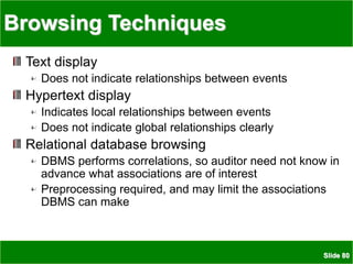 Slide 80
Browsing Techniques
Text display
Does not indicate relationships between events
Hypertext display
Indicates local relationships between events
Does not indicate global relationships clearly
Relational database browsing
DBMS performs correlations, so auditor need not know in
advance what associations are of interest
Preprocessing required, and may limit the associations
DBMS can make
 