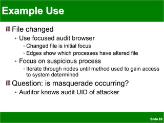 Slide 83
Example Use
File changed
Use focused audit browser
Changed file is initial focus
Edges show which processes have altered file
Focus on suspicious process
Iterate through nodes until method used to gain access
to system determined
Question: is masquerade occurring?
Auditor knows audit UID of attacker
 