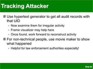 Slide 84
Tracking Attacker
Use hypertext generator to get all audit records with
that UID
Now examine them for irregular activity
Frame visualizer may help here
Once found, work forward to reconstruct activity
For non-technical people, use movie maker to show
what happened
Helpful for law enforcement authorities especially!
 
