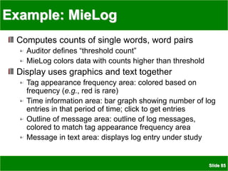 Slide 85
Example: MieLog
Computes counts of single words, word pairs
Auditor defines “threshold count”
MieLog colors data with counts higher than threshold
Display uses graphics and text together
Tag appearance frequency area: colored based on
frequency (e.g., red is rare)
Time information area: bar graph showing number of log
entries in that period of time; click to get entries
Outline of message area: outline of log messages,
colored to match tag appearance frequency area
Message in text area: displays log entry under study
 