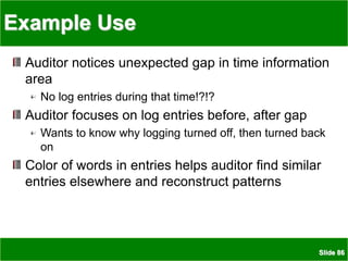 Slide 86
Example Use
Auditor notices unexpected gap in time information
area
No log entries during that time!?!?
Auditor focuses on log entries before, after gap
Wants to know why logging turned off, then turned back
on
Color of words in entries helps auditor find similar
entries elsewhere and reconstruct patterns
 