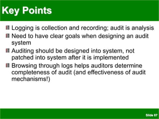 Slide 87
Key Points
Logging is collection and recording; audit is analysis
Need to have clear goals when designing an audit
system
Auditing should be designed into system, not
patched into system after it is implemented
Browsing through logs helps auditors determine
completeness of audit (and effectiveness of audit
mechanisms!)
 