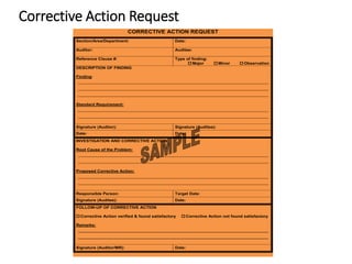 Corrective Action Request
CORRECTIVE ACTION REQUEST
Section/Area/Department: Date:
Auditor: Auditee:
Reference Clause #: Type of finding:
 Major  Minor  Observation
DESCRIPTION OF FINDING
Finding:
_______________________________________________________________________________
_______________________________________________________________________________
_______________________________________________________________________________
Standard Requirement:
_______________________________________________________________________________
_______________________________________________________________________________
Signature (Auditor): Signature (Auditee):
Date: Date:
INVESTIGATION AND CORRECTIVE ACTION
Root Cause of the Problem:
_______________________________________________________________________________
_______________________________________________________________________________
Proposed Corrective Action:
_______________________________________________________________________________
_______________________________________________________________________________
Responsible Person: Target Date:
Signature (Auditee): Date:
FOLLOW-UP OF CORRECTIVE ACTION
 Corrective Action verified & found satisfactory  Corrective Action not found satisfactory
Remarks:
_______________________________________________________________________________
_______________________________________________________________________________
Signature (Auditor/MR): Date:
 
