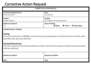 Corrective Action Request
CORRECTIVE ACTION REQUEST
Section/Area/Department:
Final Test Bench
Date:
21/12/2013
Auditor:
Baddar Muneer
Auditee:
QC Engineer (Final Test Bench)
Reference Clause #:
7.6
Type of finding:
 Major  Minor  Observation
DESCRIPTION OF FINDING
Finding:
One of the voltmeters, # 389000, used for the testing of generators at the final test bench of the main
assembly shop was not calibrated.
Standard Requirement:
The clause requires that all test equipment used for monitoring the quality or performance parameters
shall be calibrated.
Signature (Auditor): Signature (Auditee):
Date: Date:
 