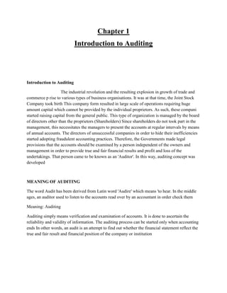 Chapter 1
Introduction to Auditing
Introduction to Auditing
The industrial revolution and the resulting explosion in growth of trade and
commerce p rise to various types of business organisations. It was at that time, the Joint Stock
Company took birth This company form resulted in large scale of operations requiring huge
amount capital which cannot be provided by the individual proprietors. As such, these compani
started raising capital from the general public. This type of organization is managed by the board
of directors other than the proprietors (Shareholders) Since shareholders do not took part in the
management, this necessitates the managers to present the accounts at regular intervals by means
of annual accounts. The directors of unsuccessful companies in order to hide their inefficiencies
started adopting fraudulent accounting practices. Therefore, the Governments made legal
provisions that the accounts should be examined by a person independent of the owners and
management in order to provide true and fair financial results and profit and loss of the
undertakings. That person came to be known as an 'Auditor'. In this way, auditing concept was
developed
MEANING OF AUDITING
The word Audit has been derived from Latin word 'Audire' which means 'to hear. In the middle
ages, an auditor used to listen to the accounts read over by an accountant in order check them
Meaning: Auditing
Auditing simply means verification and examination of accounts. It is done to ascertain the
reliability and validity of information. The auditing process can be started only when accounting
ends In other words, an audit is an attempt to find out whether the financial statement reflect the
true and fair result and financial position of the company or institution
 