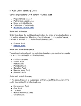2. Audit Under Voluntary Class
Certain organizations which perform voluntary audit:
 Proprietorship concern
 Partnership organization
 Hindu undivided family
 Federation of individuals
 Non-profit organization.
On the basis of Function
Under this class, the audit is categorized on the basis of practical actions of
the auditor. Altogether, this class of audit is based on the auditor’s work
involved in an audit. It consists of the following types:
 External Audit
 Internal Audit
On the basis of Practical Approach
The categorization of audit beneath this class includes practical access to
the work. It consists of the following types:
 Continuous Audit
 Interim Audit
 Partial Audit
 Periodical Audit
 Complete Audit
 Balance sheet Audit
 Standard Audit
On the basis of Audit Dimension
In this class, the audit is categorized on the basis of the dimension of the
audit. It consists of the following types:
 Management Audit
 Cost Audit
 Tax Audit
 Human Resource Audit
 System Audit
 