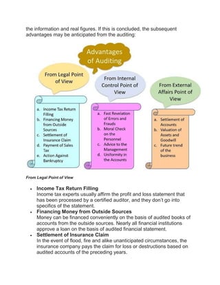 the information and real figures. If this is concluded, the subsequent
advantages may be anticipated from the auditing:
From Legal Point of View
 Income Tax Return Filling
Income tax experts usually affirm the profit and loss statement that
has been processed by a certified auditor, and they don’t go into
specifics of the statement.
 Financing Money from Outside Sources
Money can be financed conveniently on the basis of audited books of
accounts from the outside sources. Nearly all financial institutions
approve a loan on the basis of audited financial statement.
 Settlement of Insurance Claim
In the event of flood, fire and alike unanticipated circumstances, the
insurance company pays the claim for loss or destructions based on
audited accounts of the preceding years.
 