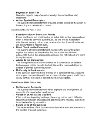  Payment of Sales Tax
Sales tax experts may often acknowledge the audited financial
statement.
 Action Against Bankruptcy
The audited financial statement provides a base to decide the action in
bankruptcy and deterioration cases.
From Internal Control Point of View
 Fast Revelation of Errors and Frauds
Errors and frauds are positioned at an initial date so that eventually no
effort is made to carry out such frauds, as one will be moderately
attentive not to carry out an error or a fraud as the financial statement
are accountable to regular audit.
 Moral Check on the Personnel
The auditing of financial statement manages the accounting clerk
regular and aware as they realize that the auditor would object
adjacent to them if the appropriate accounts are not inclined or if there
is any distortion.
 Advice to the Management
The management can ask the auditor for a consultation on certain
technological points, despite the fact it is not the responsibility of an
auditor to provide such consultation.
 Uniformity in the Accounts
If the books of accounts have inclined on a consistent base, accounts
of one year can correlate with the accounts of other years, and if there
is any conflict, the origin of conflict may be investigated.
From External Affairs Point of View
 Settlement of Accounts
The audited financial statement would expedite the arrangement of
accounts of a departed or dead partner.
 Valuation of Assets and Goodwill
If the business is getting bankrupt, there may not be much difficulty
regarding estimation of assets and goodwill as the financial statement
is audited earlier by an auditor.
 Future trend of the business
The expected flow of the business can determine with assurance from
the audited financial statement.
 