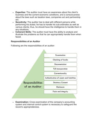  Expertise: The auditor must have an awareness about the client’s
business and the current economic conditions, and a consciousness
about the laws such as taxation laws, companies act and partnership
act.
 Sensitivity: The auditor has to deal with different persons while
performing his duties; he has to handle his sub-ordinates as well as
various clients; thus, he should have the intelligence to handle them in
any situations.
 Coherent Skills: The auditor must have the ability to analyze and
illustrate the problems so that he can appropriately handle them when
faced.
Responsibilities of an Auditor
Following are the responsibilities of an auditor:
 Examination: Cross-examination of the company’s accounting
system and internal control system is necessary to safeguard the
record’s appropriateness.
 
