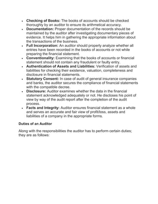  Checking of Books: The books of accounts should be checked
thoroughly by an auditor to ensure its arithmetical accuracy.
 Documentation: Proper documentation of the records should be
maintained by the auditor after investigating documentary pieces of
evidence. It helps him in gathering the appropriate information about
the transactions of the business.
 Full Incorporation: An auditor should properly analyze whether all
entries have been recorded in the books of accounts or not while
preparing the financial statement.
 Conventionality: Examining that the books of accounts or financial
statement should not contain any fraudulent or faulty entry.
 Authentication of Assets and Liabilities: Verification of assets and
liabilities for checking their existence, valuation, completeness and
disclosure in financial statements.
 Statutory Consent: In case of audit of general insurance companies
and banks, the auditor secures the compliance of financial statements
with the compatible decree.
 Disclosure: Auditor examines whether the data in the financial
statement acknowledged adequately or not. He discloses his point of
view by way of the audit report after the completion of the audit
process.
 Facts and Integrity: Auditor ensures financial statement as a whole
and serves an accurate and fair view of profit/loss, assets and
liabilities of a company in the appropriate forms.
Duties of an Auditor
Along with the responsibilities the auditor has to perform certain duties;
they are as follows:
 