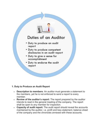 1. Duty to Produce an Audit Report
 Description to members: An auditor must generate a statement to
the members, yet he is not enforced to send a report to every
member.
 Review of the auditor’s report: The report prepared by the auditor
intends to read in the general meeting of the company. The report
shall be open to any member for inspection.
 Capacity of audit report: The audit report should reveal the accounts
maintained by the auditor, i.e. profit and loss statement, balance sheet
of the company and the chronicles annexed with these accounts.
 