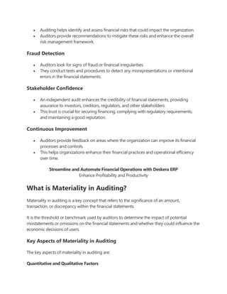  Auditing helps identify and assess financial risks that could impact the organization.
 Auditors provide recommendations to mitigate these risks and enhance the overall
risk management framework.
Fraud Detection
 Auditors look for signs of fraud or financial irregularities.
 They conduct tests and procedures to detect any misrepresentations or intentional
errors in the financial statements.
Stakeholder Confidence
 An independent audit enhances the credibility of financial statements, providing
assurance to investors, creditors, regulators, and other stakeholders.
 This trust is crucial for securing financing, complying with regulatory requirements,
and maintaining a good reputation.
Continuous Improvement
 Auditors provide feedback on areas where the organization can improve its financial
processes and controls.
 This helps organizations enhance their financial practices and operational efficiency
over time.
Streamline and Automate Financial Operations with Deskera ERP
Enhance Profitability and Productivity
TRY FOR FREE NOW
What is Materiality in Auditing?
Materiality in auditing is a key concept that refers to the significance of an amount,
transaction, or discrepancy within the financial statements.
It is the threshold or benchmark used by auditors to determine the impact of potential
misstatements or omissions on the financial statements and whether they could influence the
economic decisions of users.
Key Aspects of Materiality in Auditing
The key aspects of materiality in auditing are:
Quantitative and Qualitative Factors
 
