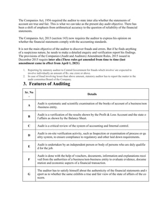 The Companies Act, 1956 required the auditor to state inter alia whether the statements of
account are true and fair. This is what we can take as the present day audit objective. There has
been a shift of emphasis from arithmetical accuracy to the question of reliability of the financial
statements.
The Companies Act, 2013 (section 143) now requires the auditor to express his opinion on
whether the financial statements comply with the accounting standards.
It is not the main objective of the auditor to discover frauds and errors. But if he finds anything
of a suspicious nature, he needs to make a detailed enquiry and verification report his findings.
The provisions of the Companies (Audit and Auditors) Amendment Rules, 2015 issued in
December 2015 require inter alia (These rules get amended from time to time (last
amendment came in effect from April 1, 2021)
1. Reporting by statutory auditor to Central Government for frauds which involve/ are expected to
involve individually an amount of Rs. one crore or above.
2. In case of fraud involving lesser than above amount, statutory auditor has to report the matter to the
audit committee/Board of the Company.
3. Features of Auditing
Sr. No
.
Details
A
Audit is systematic and scientific examination of the books of account of a business/non
-business entity.
B
Audit is a verification of the results shown by the Profit & Loss Account and the state o
f affairs as shown by the Balance Sheet.
C Audit is a critical review of the system of accounting and Internal control.
D
Audit is on-site verification activity, such as Inspection or examination of process or qu
ality system, to ensure compliance to regulatory and other laid down requirements.
E
Audit is undertaken by an independent person or body of persons who are duly qualifie
d for the job.
F
Audit is done with the help of vouchers, documents, information and explanations recei
ved from the authorities of a business/non-business entity to evaluate evidence, docume
ntation and economic aspects of a financial transaction.
G
The auditor has to satisfy himself about the authenticity of the financial statements and r
eport as to whether the same exhibits a true and fair view of the state of affairs of the co
ncern.
 
