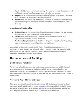  Size: A $10,000 error in a small business might be material, whereas the same amount
might be immaterial for a large corporation with billions in revenue.
 Nature: A small misstatement that leads to a breach of debt covenants or changes a
profit into a loss can be material, regardless of its size.
 Impact: Errors that impact key performance indicators or compliance with regulatory
requirements might be considered material due to their potential effect on users'
decisions.
Importance of Materiality
 Decision-Making: Helps ensure that financial statements provide a true and fair view,
enabling users to make informed economic decisions.
 Efficiency: Allows auditors to focus their efforts on areas that have the most
significant impact on the financial statements.
 Regulatory Compliance: Ensures that financial reporting meets legal and regulatory
requirements, avoiding potential penalties and legal issues.
Materiality is fundamental in auditing as it shapes the audit approach, influences the
assessment of audit findings, and ultimately affects the audit opinion. It ensures that audits
are both efficient and effective in providing reasonable assurance that the financial
statements are free from material misstatement.
The Importance of Auditing
Credibility and Reliability
With an internal auditing system, your business can create accurate and reliable financial
reports through which you can gain insights on which segments or product lines are
performing best and how to properly allocate resources. Additionally, regular auditing will
make your shareholders trust that your accounts are true and fair and that it’s safe to invest in
your business.
Preventing Payroll Errors and Fraud
If the government audits your financial statements and finds that your business has been
manipulating its financial health, or hiding revenue and losses, you’ll likely deal with severe
fees and legal punishments. Your business will also acquire a bad reputation, and you will
most likely lose reliability in the eyes of your customers and stakeholders.
 