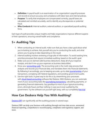  Definition: A payroll audit is an examination of an organization's payroll processes
and records to ensure accuracy and compliance with labor laws and internal policies.
 Purpose: To verify that employees are compensated correctly, payroll taxes are
calculated and remitted accurately, and to identify any discrepancies or potential
fraud.
 Who Conducts It: Internal auditors, external auditors, or specialized payroll auditing
firms.
Each type of audit provides unique insights and helps organizations improve different aspects
of their operations, ensuring overall health and compliance.
5+ Auditing Tips
1. When conducting an internal audit, make sure that you have a clear goal about what
you’re looking to achieve. Ask yourself why you’re conducting the audit, and what
actions you’re going to take depending on the result.
2. Internal auditing involves reviewing a huge pile of information. To avoid wasting time,
prioritize processes that require immediate auditing, based on the audit’s goal.
3. Make sure you’ve claimed valid business deductions. Keep all of your expense
receipts, and don’t mix up your expenses as business deductibles.
4. Know your accounting cycle. The accounting cycle is the multi-step process that
analyses and records your financial data, and translates them into financial statements.
By following it accordingly, you’re keeping accurate, up-to-date journal entries of your
transactions, complying with federal regulations, and avoiding government audits.
5. Use the right tools. A great way to do this is by streamlining your processes
with cloud-based accounting software like Deskera. With Deskera, you can automate
most of your accounting tasks like journalizing transactions, calculating payments, or
generating financial statements. Say goodbye to most of your typical accounting
errors, eliminate fraud, and fear nothing in case you’re ever audited by the
government. Try the software out yourself right away, with our completely free trial.
How Can Deskera Help You With Auditing?
Deskera ERP can significantly aid the auditing process in several ways:
Deskera ERP can help your business with auditing through real-time data access, automated
financial reporting, comprehensive record-keeping, compliance and regulatory support, and
more.
 