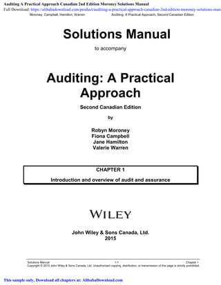 Moroney, Campbell, Hamilton, Warren Auditing: A Practical Approach, Second Canadian Edition
Solutions Manual 1-1 Chapter 1
Copyright © 2015 John Wiley & Sons Canada, Ltd. Unauthorized copying, distribution, or transmission of this page is strictly prohibited.
Solutions Manual
to accompany
Auditing: A Practical
Approach
Second Canadian Edition
by
Robyn Moroney
Fiona Campbell
Jane Hamilton
Valerie Warren
CHAPTER 1
Introduction and overview of audit and assurance
John Wiley & Sons Canada, Ltd.
2015
Auditing A Practical Approach Canadian 2nd Edition Moroney Solutions Manual
Full Download: https://alibabadownload.com/product/auditing-a-practical-approach-canadian-2nd-edition-moroney-solutions-manu
This sample only, Download all chapters at: AlibabaDownload.com
 