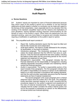 3-1
Chapter 3
Audit Reports
 Review Questions
3-1 Auditors’ reports are important to users of financial statements because
they inform users of the auditor’s opinion as to whether or not the financial
statements are fairly stated or whether no conclusion can be made with regard to
the fairness of their presentation. Users especially look for any deviation from the
wording of the standard unqualified report and the reasons and implications of
such deviations. Having standard wording improves communications for the
benefit of users of the auditor’s report. When there are departures from the
standard wording, users are more likely to recognize and consider situations
requiring a modification or qualification to the auditor’s report or opinion.
3-2 The unqualified audit report consists of:
1. Report title Auditing standards require that the report be titled and
that the title includes the word independent.
2. Audit report address The report is usually addressed to the company,
its stockholders, or the board of directors.
3. Introductory paragraph The introductory paragraph of the report
makes the simple statement that the CPA firm has done an audit.
Second, it lists the financial statements that were audited, including
the balance sheet dates and the accounting periods for the income
statement and statement of cash flows.
4. Management’s responsibility This paragraph indicates that the
financial statements are the responsibility of management, including
selecting appropriate accounting principles and maintaining internal
control over financial reporting.
5. Auditor’s responsibility The auditor’s responsibility section of the
report includes three paragraphs. The first paragraph indicates that
the auditor’s responsibility is to express an opinion on the statements
based on an audit conducted in accordance with auditing standards,
and that the audit provides reasonable assurance that the financial
statements are free of material misstatement.
The second paragraph is the scope paragraph and is a factual
statement about what the auditor did in the audit. The paragraph
briefly describes important aspects of an audit, including that the
procedures depend on the auditor’s judgment and assessment of
the risks of material misstatements. The scope paragraph also
indicates that the auditor considers the entity’s internal control, but
not for the purposes of expressing an opinion on the effectiveness
of internal control over financial reporting.
Auditing And Assurance Services An Integrated Approach 15th Edition Arens Solutions Manual
Full Download: http://testbankreal.com/download/auditing-and-assurance-services-an-integrated-approach-15th-edition-arens-solut
This is sample only, Download all chapters at: testbankreal.com
 