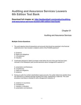 1-1
Auditing and Assurance Services Louwers
6th Edition Test Bank
Download full chapter at: http://testbankbell.com/product/auditing-
and-assurance-services-louwers-6th-edition-test-bank/
Chapter 01
Auditing and Assurance Services
Multiple Choice Questions
1. The audit objective that all transactions and accounts that should be presented in the financial
statements are in fact included is related to which of the PCAOB assertions?
A. Existence
B. Rights and obligations
C. Completeness
D. Valuation
2. Cutoff tests designed to detect purchases made before the end of the year that have been
recorded in the subsequent year provide assurance about management's assertion of
A. presentation and Disclosure.
B. completeness.
C. rights and obligations.
D. existence.
3. During an audit of an entity's stockholders' equity accounts, the auditor determines whether there
are restrictions on retained earnings resulting from loans, agreements or state law. This audit
procedure most likely is intended to verify management's assertion of
A. existence or occurrence.
B. completeness.
C. valuation or allocation.
D. presentation and disclosure.
 