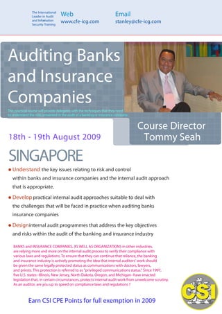 The International
                Leader in Audit     Web                                 Email
                and Infor ation
                        m
                Security Training
                                    www.cfe-icg.com                     stanley@cfe-icg.com




Auditing Banks
and Insurance
Companies
This practical course will provide delegates with the techniques that they need
to understand the risks presented in the audit of a banking or insurance company.


                                                                                    Course Director
18th - 19th August 2009                                                              Tommy Seah
SINGAPORE
   Understand the key issues relating to risk and control
   within banks and insurance companies and the internal audit approach
   that is appropriate.

   Develop practical internal audit approaches suitable to deal with
   the challenges that will be faced in practice when auditing banks
   insurance companies

   Design internal audit programmes that address the key objectives
   and risks within the audit of the banking and insurance industry

   BANKS and INSURANCE COMPANIES, AS WELL AS ORGANIZATIONS in other industries,
   are relying more and more on the internal audit process to verify their compliance with
   various laws and regulations. To ensure that they can continue that reliance, the banking
   and insurance industry is actively promoting the idea that internal auditors' work should
   be given the same legally protected status as communications with doctors, lawyers,
   and priests. This protection is referred to as quot;privileged communications status.quot; Since 1997,
     ve U.S. states--Illinois, New Jersey, North Dakota, Oregon, and Michigan--have enacted
   legislation that, in certain circumstances, protects internal audit work from unwelcome scrutiny.
   As an auditor, are you up to speed on compliance laws and regulations ?



22 CPE Earn CSI CPE Points for full exemption in 2009
 