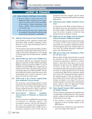 2
THE CHARTERED ACCOUNTANT WORLD
MAY 2015
LATEST IN FINANCE
2
2.0 India Inc will soon get to issue ` bonds abroad
Given global investors' appetite for Indian debt,
the Reserve Bank of India is planning to allow
India Inc to issue rupee-denominated bonds in
overseas markets.
"We are going to open up the possibility of Indian
corporations issuing rupee bonds abroad. We are
going to allow large corporations to issue abroad
so that the paper can be traded abroad," said RBI
Governor.
3.0 NHAI & IRFC get nod to raise ` 30,000 Crore
The Finance Ministry has mandated National
Highway Authority of India (NHAI) and Indian
Railways Finance Corporation (IRFC) to raise `
24,000 crore and ` 6,000 crore, respectively, by
selling tax-free bonds. The ministry has given its
in principle approval to NHAI and IRFC, but the
green light may include a clause that issuers, after
raising funds, have to lend to respective sectors
below the bank rates (base rates).
4.0 SEBI ready to give Venture Capital funds
more headroom to invest abroad
The Securities and Exchange Board of India
proposed to allow Venture Capital Funds to invest
up to 25 per cent of their investible funds in
foreign companies that have 'Indian connection'.
Currently, the cap is fixed at 10 per cent.
5.0 Environment Ministry simplifies
Measurement of Pollution in Industrial
Clusters
The Government has simplified the measurement
of pollution in industrial clusters. The
environment ministry, with the full backing of
the states, has tweaked the Comprehensive
Environmental Pollution Index (CEPI). It has a
maximum composite score of 100. The two
parameters have been dropped -adverse impact
of pollutants on human health and Environmental
Degradation.
6.0 Industrial License validity extended to Seven
Years
In a big boost to the 'Make in India' initiative in
the defence sector, the government has extended
the initial validity of industrial licences to seven
years from three, keeping in mind the long
gestation period of defence contracts.
7.0 Banks can now pay higher rates for Deposits
without Premature Withdrawal Option
While all term deposits of individuals (held singly
or jointly) of `15 Lakh and below should
necessarily have premature withdrawal facility.
All term deposits above this amount banks can
now offer 'the without premature withdrawal'
option with differential rates.
8.0 RBI spares banks from classifying as NPAs
for two more years
Reserve Bank of India allowed banks to extend
the deadline for Date of Commencement of
Commercial Operations (DCCO) of stalled
projects, which have been taken over by new
promoters, by upto two years. The RBI said that
revisions of the date of DCCO and the
consequential shift in the repayment schedule for
two years or shorter duration will not be treated
as restructuring. RBI said new promoters should
own at least 51% of the paid up equity capital in
the acquired project. If the new promoter is a
non-resident and in sectors where the ceiling on
foreign investment is less than 51%, the new
promoter should own at least 26% of the paid up
equity capital or upto the applicable foreign
investment limit, whichever is higher.
9.0 Direct Benefit Transfer (DBT) migration for
all Subsidy Schemes
The Government is planning to first link the bank
account details of the beneficiaries. The sourcing
and the seeding of the databases with Aadhaar
will be done at a later stage.
This method is expected to expedite the
migration of all the subsidy schemes on the
DBT platform
No beneficiary would receive any payment in
cash or by cheque after April 30.
LATEST IN FINANCE
1.0 India on Road to Full Rupee Convertibility
Reserve Bank of India Governor, Sh.
Raghuram Rajan, signaled that the country
may be on course to have full convertibility
of the currency without mentioning a time
frame, a debate which commenced nearly
two decades ago.
The controversial base rate concept could
be scrapped if a benchmark for pricing credit
such as loans and bonds is established.
 
