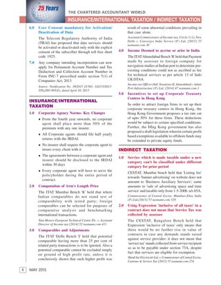 6
THE CHARTERED ACCOUNTANT WORLD
MAY 2015
INSURANCE/INTERNATIONAL TAXATION / INDIRECT TAXATION
6.0 User Consent mandatory for Activation/
Deactivation of Data
The Telecom Regulatory Authority of India
(TRAI) has proposed that data services should
be activated or deactivated only with the explicit
consent of the subscriber through toll free short
code 1925.
7.0 Any company intending incorporation can now
apply for Permanent Account Number and Tax
Deduction and Collection Account Number in
Form INC-7 prescribed under section 7(1) of
Companies Act, 2013
Source: Notification No. 38/2015 [F.NO. 142/15/2013-
TPL]/SO 995(E), dated April 10, 2015
INSURANCE/INTERNATIONAL
TAXATION
1.0 Corporate Agency Norms- Key Changes
From the fourth year onwards, no corporate
agent shall place more than 50% of the
premium with any one insurer.
All Corporate agents should file half yearly
returns with the IRDAI
No insurer shall require the corporate agent to
insure every client with it
The agreements between a corporate agent and
insurer should be disclosed to the IRDAI
within 30 days
Every corporate agent will have to serve the
policyholder during the entire period of
contract.
2.0 Computation of Arm's Length Price
The ITAT Mumbai Bench 'K' held that where
Indian comparables do not stand test of
comparability with tested party; foreign
comparables can be selected for purposes of
comparative analysis and benchmarking
international transactions.
Tata Motors European Technical Centre Plc. v. Assistant
Director of Income-tax [2014] 52 taxmann.com 411
3.0 Comparables and Adjustments
The ITAT Delhi Bench 'I' held that potential
comparable having more than 25 per cent of
related party transactions is to be ignored. Also a
potential comparable cannot be excluded simply
on ground of high profit rate, unless it is
conclusively shown that such higher profit was
result of some abnormal conditions prevailing in
that case alone.
Assistant Commissioner of Income-tax, Circle 3 (1), New
Delhi v. Convergys India Service (P.) Ltd. [2015] 55
taxmann.com 30
4.0 Income Deemed to accrue or arise in India
The ITATAhmedabad Bench 'B' held that Payment
made by assessee to foreign company for
navigation studies at Indian port to determine pre-
existing conditions could not as ascribed as fee
for technical services as per article 13 of Indo
UKDTAA.
Income-tax Officer (Intl. Taxation)-II, Ahmedabad v. Adani
Port Infrastructure (P.) Ltd. [2014] 47 taxmann.com 1
5.0 Incentives to set up Corporate Treasury
Centres in Hong Kong
In order to attract foreign firms to set up their
corporate treasury centres in Hong Kong, the
Hong Kong Government proposes a tax rate cut
of upto 50% for these firms. These deductions
would be subject to certain specified conditions.
Further, the HIng Kong government has also
proposed a draft legislation wherein certain profit
based exemptions available to offshore funds may
be extended to private equity funds.
INDIRECT TAXATION
1.0 Service which is made taxable under a new
category can't be classified under different
category for prior period
CESTAT, Mumbai bench held that 'Listing fee'
towards 'banner advertising' on website does not
amount to 'Business Auxiliary Services'; same
amounts to 'sale of advertising space and time
service' and taxable only from 1-5-2006. u/s 65A.
Commissioner of Central Excise, Mumbaiv.Ebay India
(P.) Ltd.[2015] 55 taxmann.com 529
2.0 Using Expression 'inclusive of all taxes' in a
contract does not mean that Service Tax was
collected by assessee
The CESTAT, Bangalore Bench held that
Expression 'inclusive of taxes' only means that
there would be no further rise in value of
contracts in case any demands stands raised
against service provider; it does not mean that
'service tax' stands collected from service recipient
so as to be payable under section 73A, despite
fact that services are eligible for exemption.
ShirdiSaiElectricalsLtd.v.CommissionerofCentralExcise,
Customs & Service Tax [2015] 55 taxmann.com 274
 