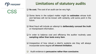  Its cost. The cost of an audit can be very high.
 Some items in the subject matter might be estimates whose truth
and fairness will not be known with certainty until some point in the
future.
 Most fraud will include an attempt to deliberately conceal the truth
or misrepresent information.
 In order to balance cost and efficiency the auditor routinely uses
sampling rather than tests every item.
 Irrespective of how robust a client‘s systems are they will always
incorporate some degree of inherent limitation.
 Audit evidence is persuasive rather than conclusive.
Limitations of statutory audits
 