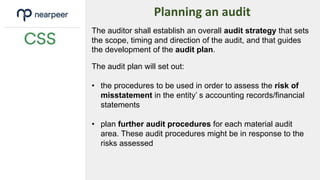 Planning an audit
The auditor shall establish an overall audit strategy that sets
the scope, timing and direction of the audit, and that guides
the development of the audit plan.
The audit plan will set out:
• the procedures to be used in order to assess the risk of
misstatement in the entity’ s accounting records/financial
statements
• plan further audit procedures for each material audit
area. These audit procedures might be in response to the
risks assessed
 