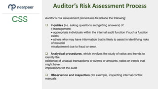 Auditor’s Risk Assessment Process
Auditor’s risk assessment procedures to include the following:
 Inquiries (i.e. asking questions and getting answers) of:
 management;
 appropriate individuals within the internal audit function if such a function
exists
 others who may have information that is likely to assist in identifying risks
of material
misstatement due to fraud or error.
 Analytical procedures, which involves the study of ratios and trends to
identify the
existence of unusual transactions or events or amounts, ratios or trends that
might have
implications for the audit
 Observation and inspection (for example, inspecting internal control
manuals
 