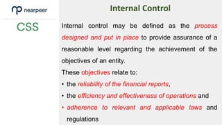 Internal control may be defined as the process
designed and put in place to provide assurance of a
reasonable level regarding the achievement of the
objectives of an entity.
These objectives relate to:
• the reliability of the financial reports,
• the efficiency and effectiveness of operations and
• adherence to relevant and applicable laws and
regulations
Internal Control
 