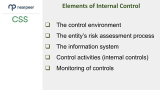  The control environment
 The entity’s risk assessment process
 The information system
 Control activities (internal controls)
 Monitoring of controls
Elements of Internal Control
 