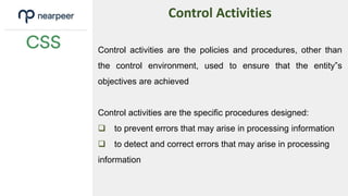 Control activities are the policies and procedures, other than
the control environment, used to ensure that the entity‟s
objectives are achieved
Control activities are the specific procedures designed:
 to prevent errors that may arise in processing information
 to detect and correct errors that may arise in processing
information
Control Activities
 
